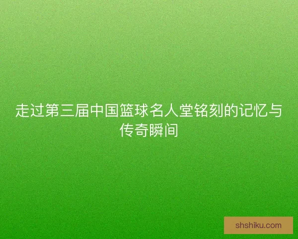 走过第三届中国篮球名人堂铭刻的记忆与传奇瞬间