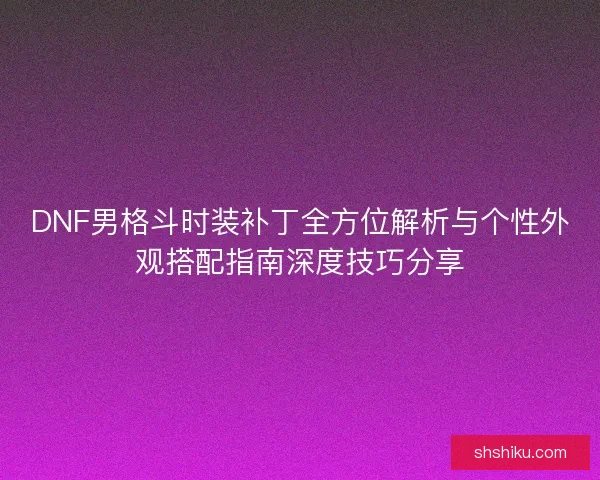 DNF男格斗时装补丁全方位解析与个性外观搭配指南深度技巧分享
