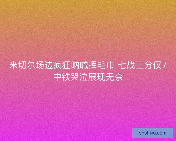 米切尔场边疯狂呐喊挥毛巾 七战三分仅7中铁哭泣展现无奈