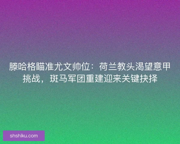 滕哈格瞄准尤文帅位：荷兰教头渴望意甲挑战，斑马军团重建迎来关键抉择