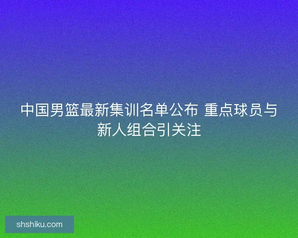 中国男篮最新集训名单公布 重点球员与新人组合引关注