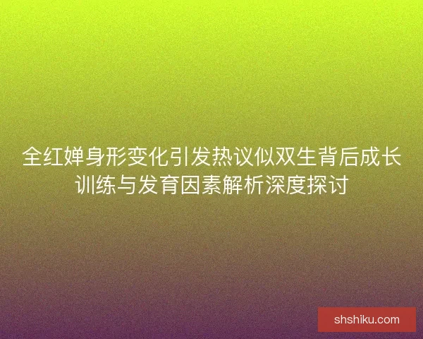全红婵身形变化引发热议似双生背后成长训练与发育因素解析深度探讨