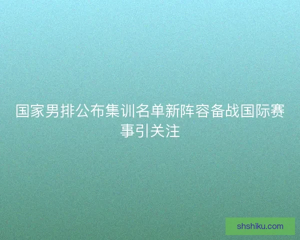 国家男排公布集训名单新阵容备战国际赛事引关注