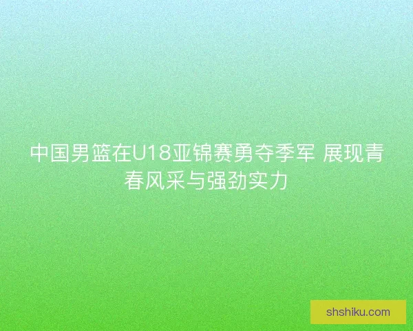 中国男篮在U18亚锦赛勇夺季军 展现青春风采与强劲实力