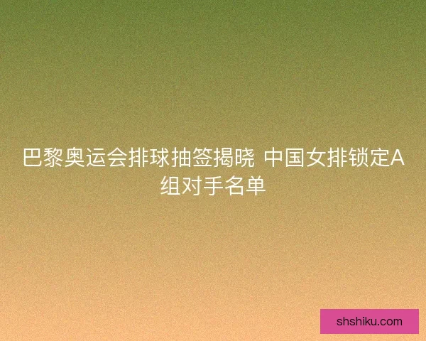 巴黎奥运会排球抽签揭晓 中国女排锁定A组对手名单