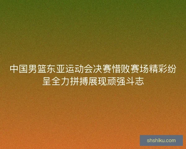中国男篮东亚运动会决赛惜败赛场精彩纷呈全力拼搏展现顽强斗志
