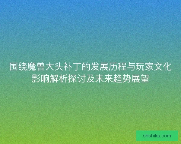 围绕魔兽大头补丁的发展历程与玩家文化影响解析探讨及未来趋势展望
